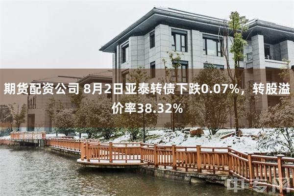 期货配资公司 8月2日亚泰转债下跌0.07%，转股溢价率38.32%