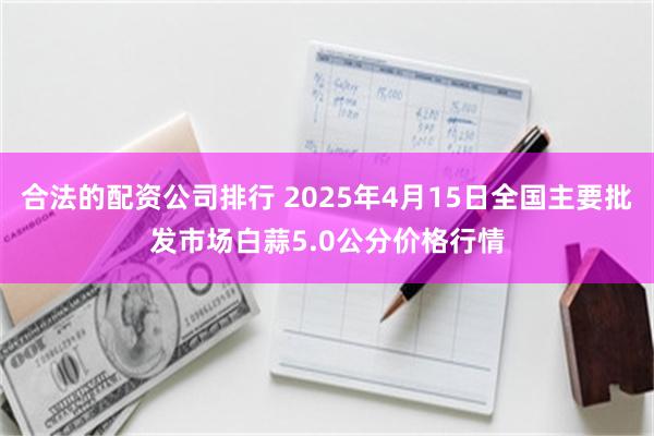 合法的配资公司排行 2025年4月15日全国主要批发市场白蒜5.0公分价格行情