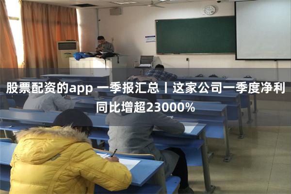 股票配资的app 一季报汇总丨这家公司一季度净利同比增超23000%