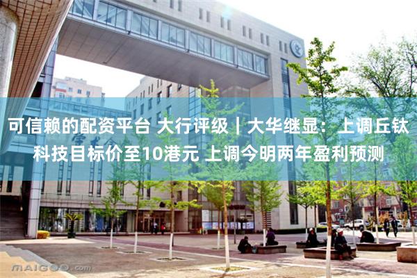 可信赖的配资平台 大行评级｜大华继显：上调丘钛科技目标价至10港元 上调今明两年盈利预测