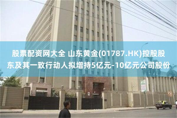 股票配资网大全 山东黄金(01787.HK)控股股东及其一致行动人拟增持5亿元-10亿元公司股份