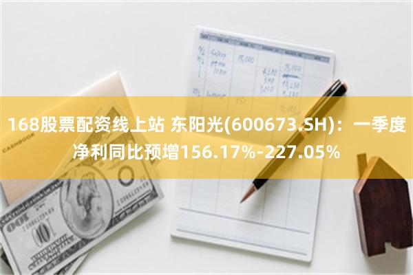 168股票配资线上站 东阳光(600673.SH)：一季度净利同比预增156.17%-227.05%