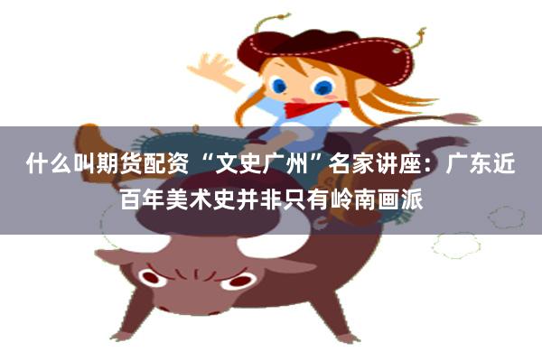 什么叫期货配资 “文史广州”名家讲座：广东近百年美术史并非只有岭南画派