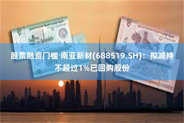 股票融资门槛 南亚新材(688519.SH)：拟减持不超过1%已回购股份