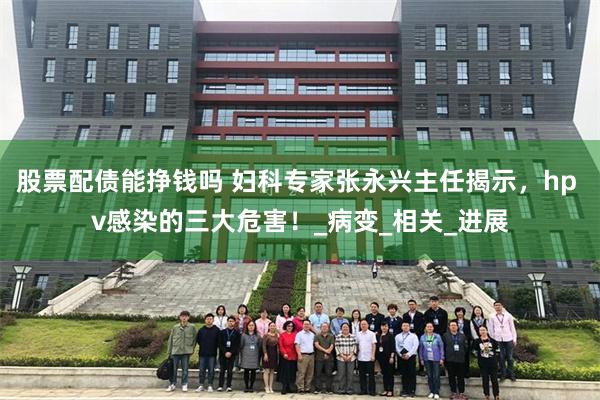 股票配债能挣钱吗 妇科专家张永兴主任揭示，hp v感染的三大危害！_病变_相关_进展
