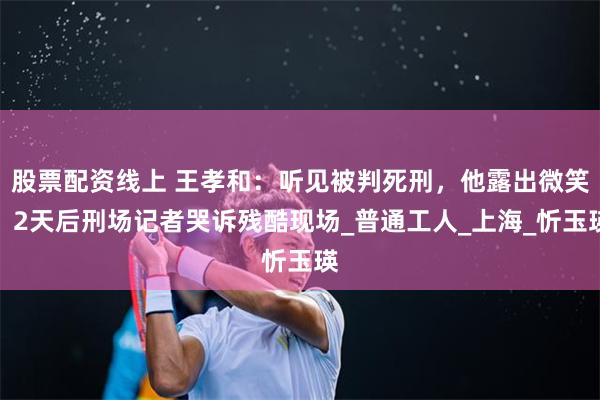 股票配资线上 王孝和：听见被判死刑，他露出微笑，2天后刑场记者哭诉残酷现场_普通工人_上海_忻玉瑛
