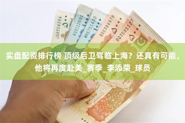 实盘配资排行榜 顶级后卫驾临上海？还真有可能，他将再度赴美_赛季_李添荣_球员