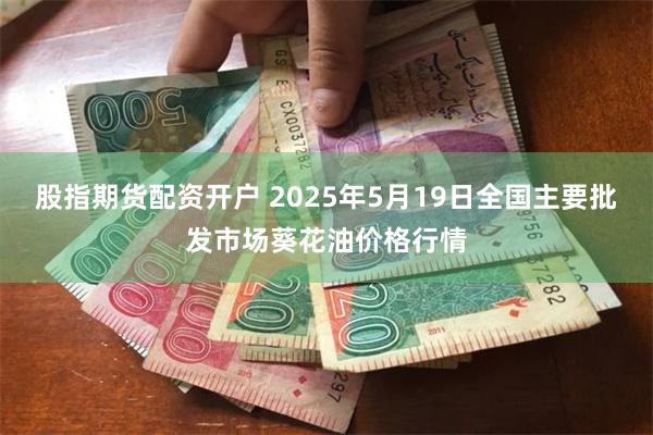 股指期货配资开户 2025年5月19日全国主要批发市场葵花油价格行情