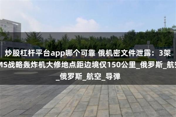 炒股杠杆平台app哪个可靠 俄机密文件泄露：3架图-95MS战略轰炸机大修地点距边境仅150公里_俄罗斯_航空_导弹