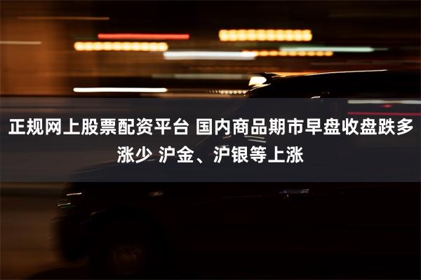 正规网上股票配资平台 国内商品期市早盘收盘跌多涨少 沪金、沪银等上涨