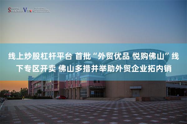 线上炒股杠杆平台 首批“外贸优品 悦购佛山”线下专区开卖 佛山多措并举助外贸企业拓内销