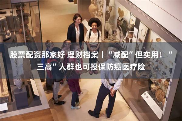 股票配资那家好 理财档案丨“减配”但实用！“三高”人群也可投保防癌医疗险