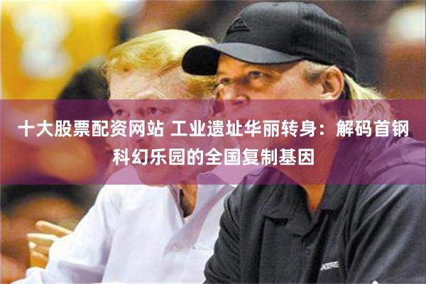 十大股票配资网站 工业遗址华丽转身：解码首钢科幻乐园的全国复制基因