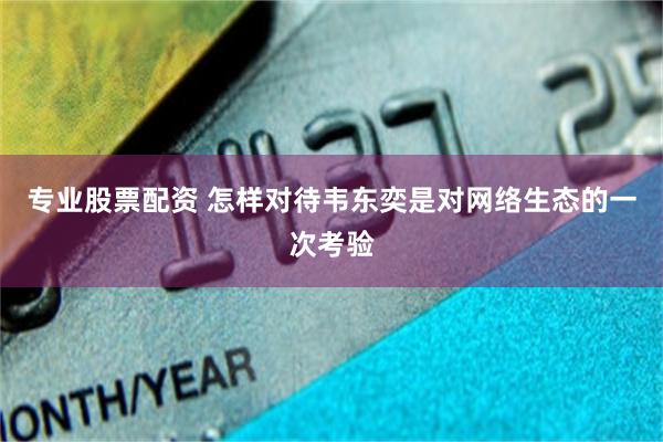专业股票配资 怎样对待韦东奕是对网络生态的一次考验