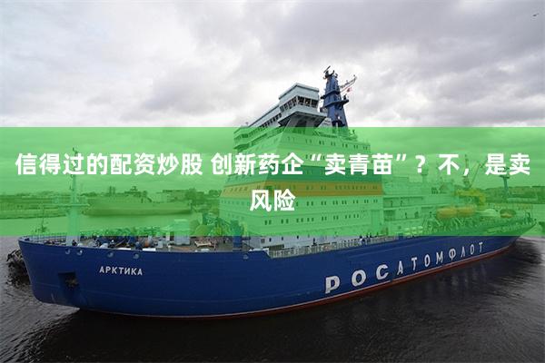 信得过的配资炒股 创新药企“卖青苗”？不，是卖风险