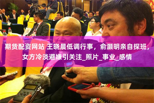期货配资网站 王晓晨低调行事，俞灏明亲自探班，女方冷淡避嫌引关注_照片_事业_感情