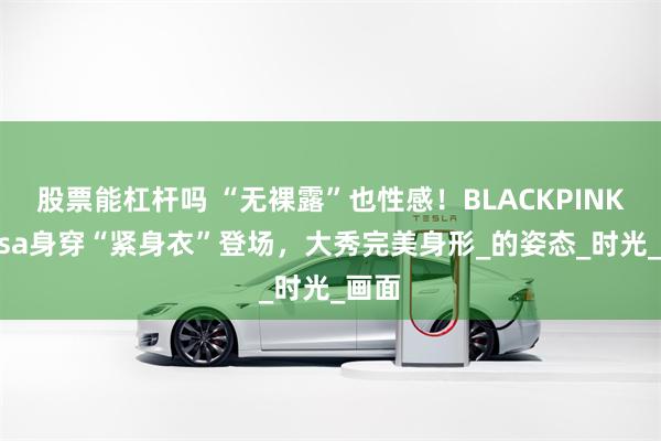 股票能杠杆吗 “无裸露”也性感！BLACKPINK的Lisa身穿“紧身衣”登场，大秀完美身形_的姿态_时光_画面