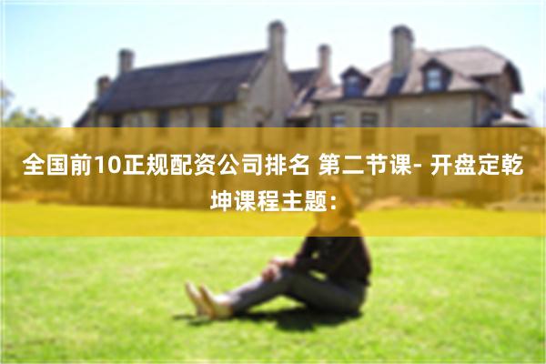 全国前10正规配资公司排名 第二节课- 开盘定乾坤课程主题：