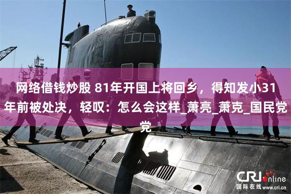 网络借钱炒股 81年开国上将回乡，得知发小31年前被处决，轻叹：怎么会这样_萧亮_萧克_国民党