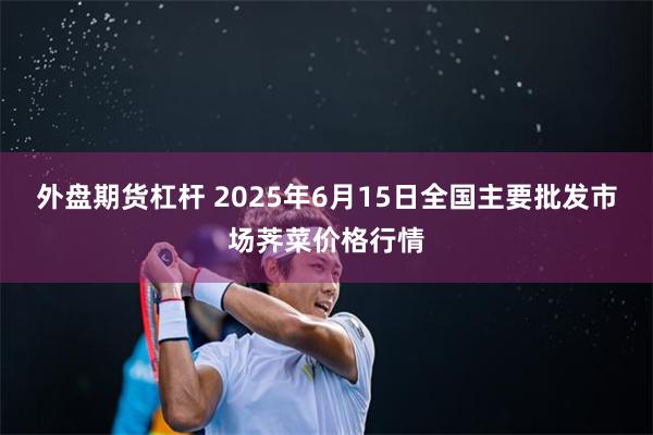 外盘期货杠杆 2025年6月15日全国主要批发市场荠菜价格行情