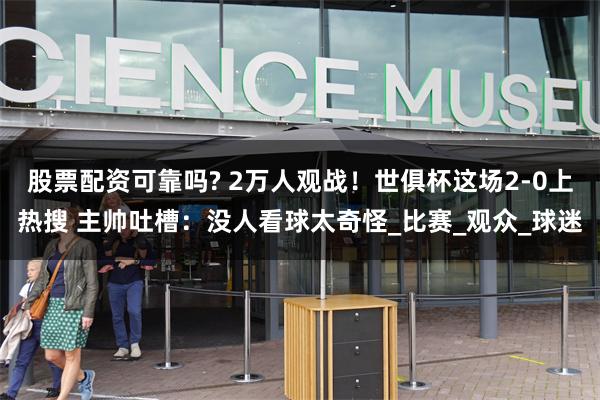 股票配资可靠吗? 2万人观战！世俱杯这场2-0上热搜 主帅吐槽：没人看球太奇怪_比赛_观众_球迷