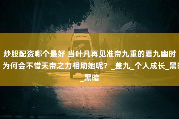 炒股配资哪个最好 当叶凡再见准帝九重的夏九幽时，为何会不惜天帝之力相助她呢？_盖九_个人成长_黑暗