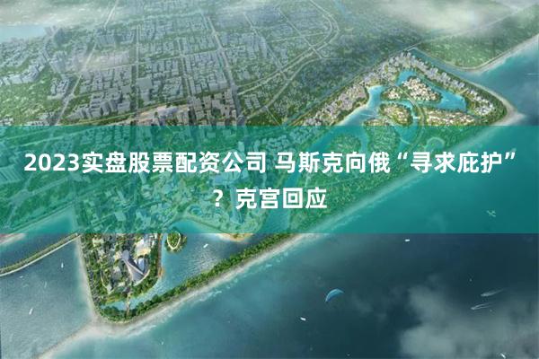 2023实盘股票配资公司 马斯克向俄“寻求庇护”？克宫回应