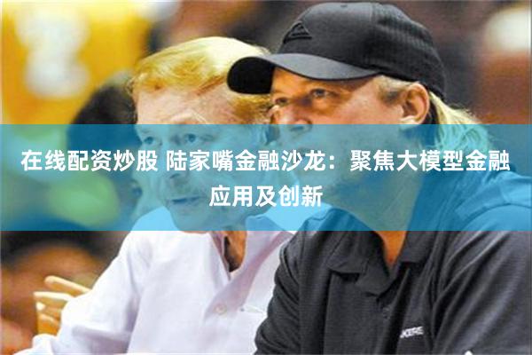在线配资炒股 陆家嘴金融沙龙：聚焦大模型金融应用及创新