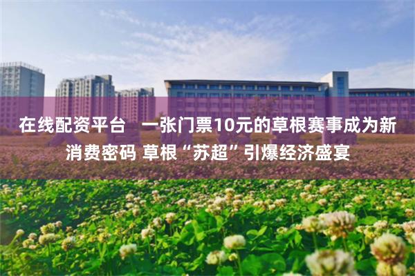 在线配资平台   一张门票10元的草根赛事成为新消费密码 草根“苏超”引爆经济盛宴
