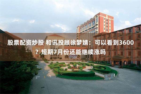 股票配资炒股 和讯投顾徐梦婧：可以看到3600？短期7月份还能继续涨吗