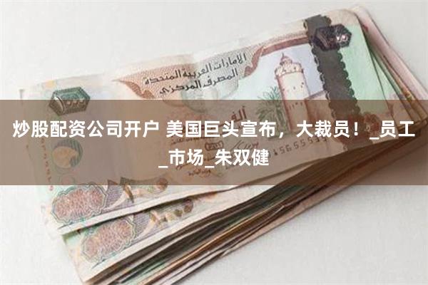 炒股配资公司开户 美国巨头宣布，大裁员！_员工_市场_朱双健