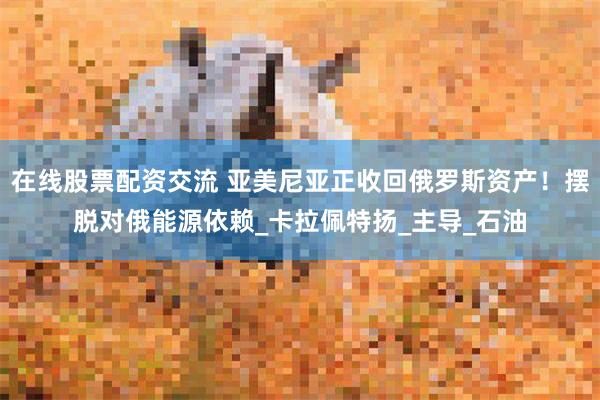 在线股票配资交流 亚美尼亚正收回俄罗斯资产！摆脱对俄能源依赖_卡拉佩特扬_主导_石油