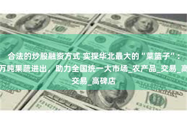 合法的炒股融资方式 实探华北最大的“菜篮子”：每天万吨果蔬进出，助力全国统一大市场_农产品_交易_高碑店