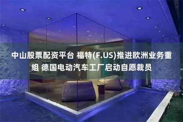 中山股票配资平台 福特(F.US)推进欧洲业务重组 德国电动汽车工厂启动自愿裁员