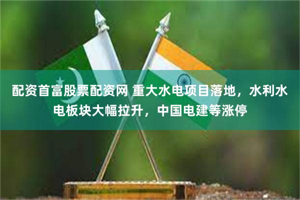 配资首富股票配资网 重大水电项目落地，水利水电板块大幅拉升，中国电建等涨停