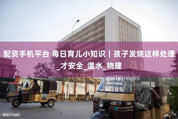 配资手机平台 每日育儿小知识｜孩子发烧这样处理_才安全_温水_物理