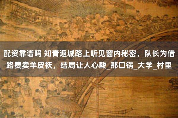 配资靠谱吗 知青返城路上听见窗内秘密，队长为借路费卖羊皮袄，结局让人心酸_那口锅_大学_村里