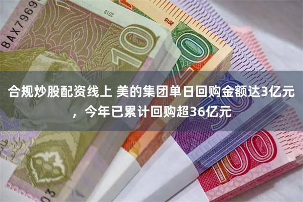 合规炒股配资线上 美的集团单日回购金额达3亿元，今年已累计回购超36亿元