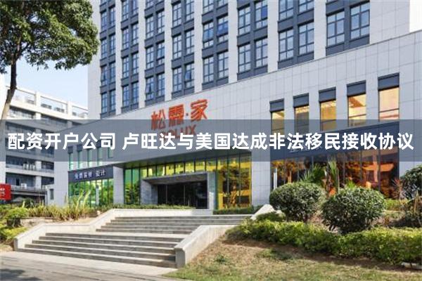 配资开户公司 卢旺达与美国达成非法移民接收协议