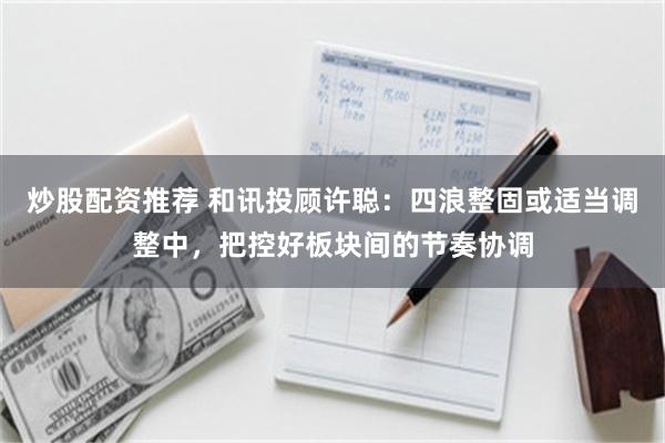 炒股配资推荐 和讯投顾许聪：四浪整固或适当调整中，把控好板块间的节奏协调