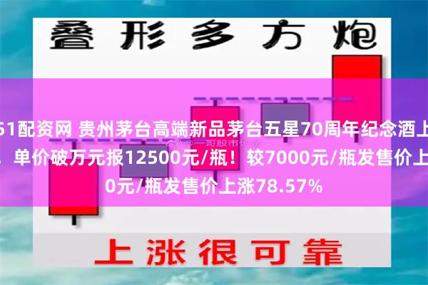 51配资网 贵州茅台高端新品茅台五星70周年纪念酒上涨4000元，单价破万元报12500元/瓶！较7000元/瓶发售价上涨78.57%