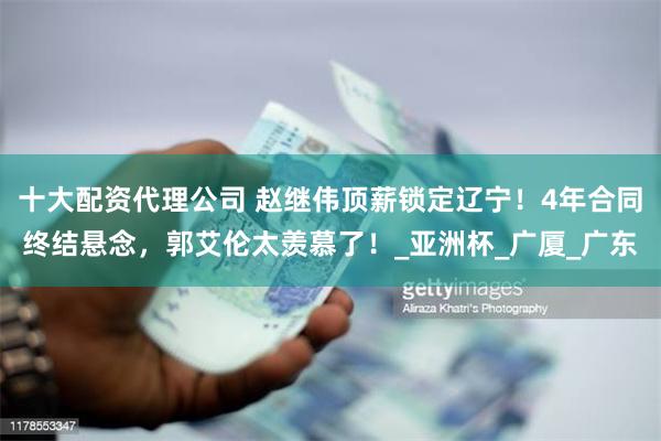 十大配资代理公司 赵继伟顶薪锁定辽宁！4年合同终结悬念，郭艾伦太羡慕了！_亚洲杯_广厦_广东