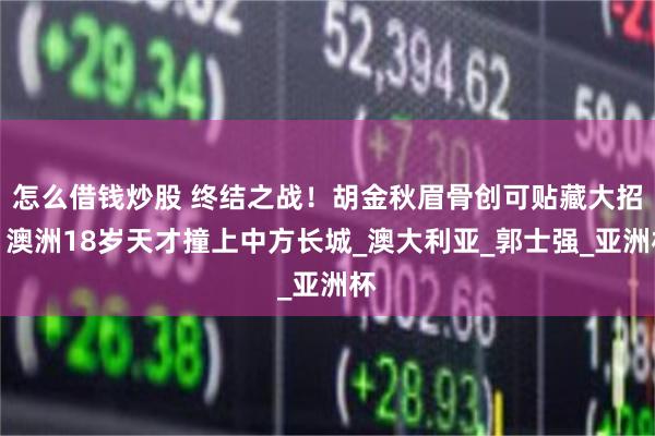 怎么借钱炒股 终结之战！胡金秋眉骨创可贴藏大招，澳洲18岁天才撞上中方长城_澳大利亚_郭士强_亚洲杯