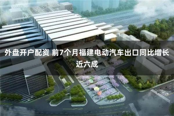 外盘开户配资 前7个月福建电动汽车出口同比增长近六成