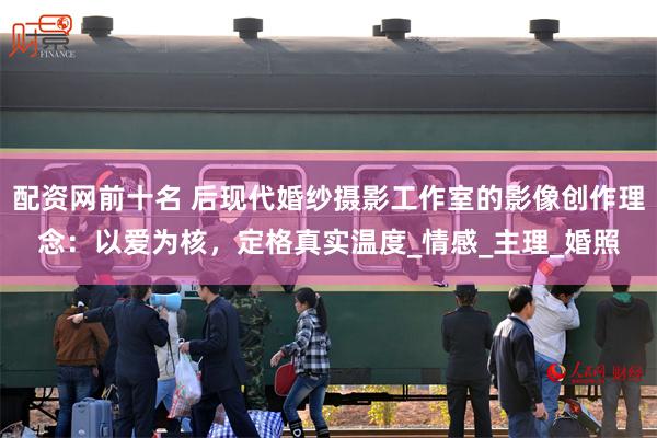 配资网前十名 后现代婚纱摄影工作室的影像创作理念：以爱为核，定格真实温度_情感_主理_婚照