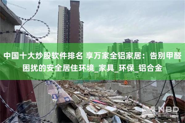 中国十大炒股软件排名 享万家全铝家居：告别甲醛困扰的安全居住环境_家具_环保_铝合金