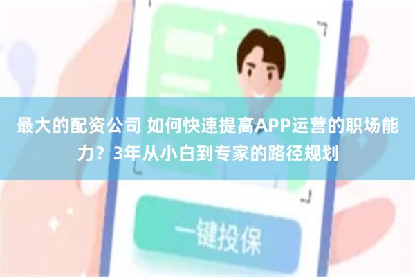 最大的配资公司 如何快速提高APP运营的职场能力？3年从小白到专家的路径规划