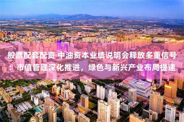 股票配套配资 中油资本业绩说明会释放多重信号：市值管理深化推进，绿色与新兴产业布局提速