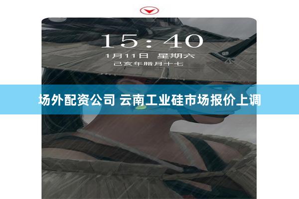 场外配资公司 云南工业硅市场报价上调