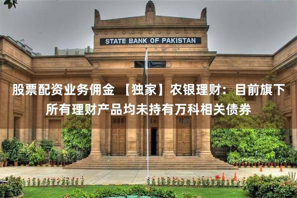 股票配资业务佣金 【独家】农银理财:目前旗下所有理财产品均未持有万科相关债券